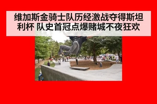 维加斯金骑士队历经激战夺得斯坦利杯 队史首冠点爆赌城不夜狂欢
